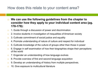 How does this relate to your content area?

   We can use the following guidelines from the chapter to
    consider how they apply to your individual content area (pg.
    178-179):
   1. Guide through a discussion of power and discrimination
   2. Involve students in investigation of inequalities of American society
   3. Cultivate commitment of social justice and equality
   4. Promote understanding of nature of culture and respect for individual
   5. Cultivate knowledge of the culture of groups other than those in power
   6. Engage in self examination of how their biographies shape their perceptions
    of the world
   7. Engender an understanding of how language evolves
   8. Provide overview of first and second language acquisition
   9. Develop an understanding of history from multiple perspectives.
   10. Give exposure to multicultural literature
 