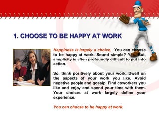 1. CHOOSE TO BE HAPPY AT WORK Happiness is largely a choice.   You can choose to be happy at work. Sound simple? Yes. But, simplicity is often profoundly difficult to put into action.  So, think positively about your work. Dwell on the aspects of your work you like. Avoid negative people and gossip. Find coworkers you like and enjoy and spend your time with them. Your choices at work largely define your experience.  You can choose to be happy at work. 