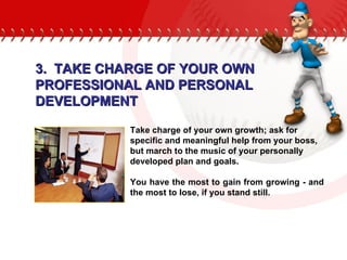 Take charge of your own growth; ask for specific and meaningful help from your boss, but march to the music of your personally developed plan and goals.  You have the most to gain from growing - and the most to lose, if you stand still. 3.  TAKE CHARGE OF YOUR OWN PROFESSIONAL AND PERSONAL DEVELOPMENT 