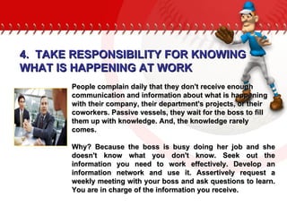 People complain daily that they don't receive enough communication and information about what is happening with their company, their department's projects, or their coworkers. Passive vessels, they wait for the boss to fill them up with knowledge. And, the knowledge rarely comes.  Why? Because the boss is busy doing her job and she doesn't know what you don't know. Seek out the information you need to work effectively. Develop an information network and use it. Assertively request a weekly meeting with your boss and ask questions to learn. You are in charge of the information you receive.  4.  TAKE RESPONSIBILITY FOR KNOWING WHAT IS HAPPENING AT WORK 