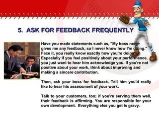Have you made statements such as, "My boss never gives me any feedback, so I never know how I'm doing." Face it, you really know exactly how you're doing. Especially if you feel positively about your performance, you just want to hear him acknowledge you. If you're not positive about your work, think about improving and making a sincere contribution.  Then, ask your boss for feedback. Tell him you'd really like to hear his assessment of your work.  Talk to your customers, too; if you're serving them well, their feedback is affirming. You are responsible for your own development.  Everything else you get is gravy. 5.  ASK FOR FEEDBACK FREQUENTLY 