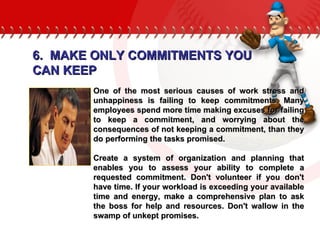 One of the most serious causes of work stress and unhappiness is failing to keep commitments. Many employees spend more time making excuses for failing to keep a commitment, and worrying about the consequences of not keeping a commitment, than they do performing the tasks promised.  Create a system of organization and planning that enables you to assess your ability to complete a requested commitment. Don't volunteer if you don't have time. If your workload is exceeding your available time and energy, make a comprehensive plan to ask the boss for help and resources. Don't wallow in the swamp of unkept promises.  6.  MAKE ONLY COMMITMENTS YOU CAN KEEP 