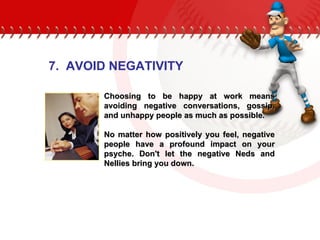 Choosing to be happy at work means avoiding negative conversations, gossip, and unhappy people as much as possible.  No matter how positively you feel, negative people have a profound impact on your psyche. Don't let the negative Neds and Nellies bring you down.  7.  AVOID NEGATIVITY 