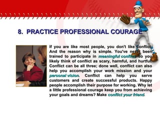 If you are like most people, you don't like conflict. And the reason why is simple. You've never been trained to participate in  meaningful conflict ,  so you likely think of conflict as scary, harmful, and hurtful. Conflict can be all three; done well, conflict can also help you accomplish your work mission and your  personal vision .  Conflict can help you serve customers and create successful products. Happy people accomplish their purpose for working. Why let a little professional courage keep you from achieving your goals and dreams? Make  conflict your friend . 8.  PRACTICE PROFESSIONAL COURAGE 