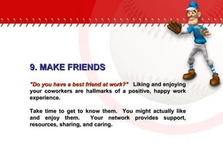 9. MAKE FRIENDS "Do you have a best friend at work?"   Liking and enjoying your coworkers are hallmarks of a positive, happy work experience.  Take time to get to know them.  You might actually like and enjoy them.  Your network provides support, resources, sharing, and caring. 