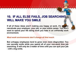 10.  IF ALL ELSE FAILS, JOB SEARCHING WILL MAKE YOU SMILE If all of these ideas aren't making you happy at work, it's time to reevaluate your employer, your job, or your entire career. You don't want to spend your life doing work you hate in an unfriendly work environment.  Most work environments don't change all that much.  But unhappy employees tend to grow even more disgruntled. You can secretly smile while you spend all of your non-work time job searching. It will only be a matter of time until you can quit your job - with a big smile. 