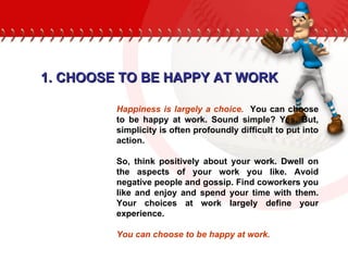 1. CHOOSE TO BE HAPPY AT WORK Happiness is largely a choice.   You can choose to be happy at work. Sound simple? Yes. But, simplicity is often profoundly difficult to put into action.  So, think positively about your work. Dwell on the aspects of your work you like. Avoid negative people and gossip. Find coworkers you like and enjoy and spend your time with them. Your choices at work largely define your experience.  You can choose to be happy at work. 