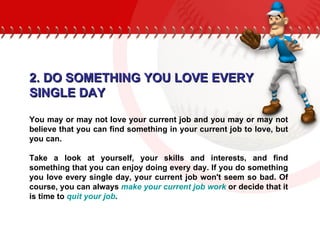 2. DO SOMETHING YOU LOVE EVERY  SINGLE DAY You may or may not love your current job and you may or may not believe that you can find something in your current job to love, but you can. Take a look at yourself, your skills and interests, and find something that you can enjoy doing every day. If you do something you love every single day, your current job won't seem so bad. Of course, you can always  make your current job work  or decide that it is time to  quit your job .  