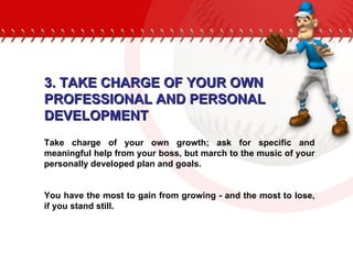 3. TAKE CHARGE OF YOUR OWN  PROFESSIONAL AND PERSONAL DEVELOPMENT Take charge of your own growth; ask for specific and meaningful help from your boss, but march to the music of your personally developed plan and goals.  You have the most to gain from growing - and the most to lose, if you stand still. 