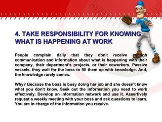 4. TAKE RESPONSIBILITY FOR KNOWING  WHAT IS HAPPENING AT WORK People complain daily that they don't receive enough communication and information about what is happening with their company, their department's projects, or their coworkers. Passive vessels, they wait for the boss to fill them up with knowledge. And, the knowledge rarely comes.  Why? Because the boss is busy doing her job and she doesn't know what you don't know. Seek out the information you need to work effectively. Develop an information network and use it. Assertively request a weekly meeting with your boss and ask questions to learn. You are in charge of the information you receive.  