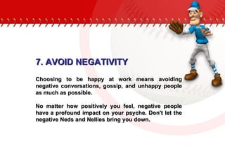 7. AVOID NEGATIVITY Choosing to be happy at work means avoiding negative conversations, gossip, and unhappy people as much as possible.  No matter how positively you feel, negative people have a profound impact on your psyche. Don't let the negative Neds and Nellies bring you down.  