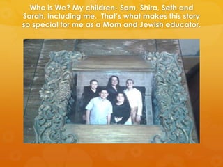 Who is We? My children- Sam, Shira, Seth and
Sarah, including me. That’s what makes this story
so special for me as a Mom and Jewish educator.
 