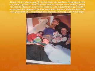 Sammy G, my eldest, age 10, at the time, was suddenly hospitalized with
a ruptured appendix. Sam didn’t understand why we were making jewelry
 for Israeli children as gestures of kindness. He thought that they wouldn’t
understand. He suggested that we send teddy bears or stuffed animals. He
 was given one as a hospital gift and enjoyed receiving it. He was happy.
 