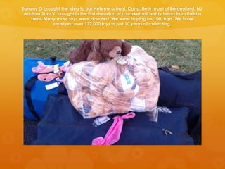 Sammy G brought the idea to our Hebrew school, Cong. Beth Israel of Bergenfield, NJ.
 Another Sam V. brought in the first donation of a basketball teddy bears from Build a
    bear. Many more toys were donated. We were hoping for 100, tops. We have
             received over 137,000 toys in just 10 years of collecting.
 