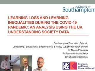 LEARNING LOSS AND LEARNING
INEQUALITIES DURING THE COVID-19
PANDEMIC: AN ANALYSIS USING THE UK
UNDERSTANDING SOCIETY DATA
Southampton Education School,
Leadership, Educational Effectiveness & Policy (LEEP) research centre
Dr Nicola Pensiero
Professor Anthony Kelly
Dr Christian Bokhove
 