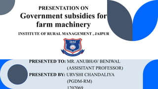 PRESENTATION ON
Government subsidies for
farm machinery
PRESENTED TO: MR. ANUBHAV BENIWAL
(ASSISITANT PROFESSOR)
PRESENTED BY: URVSHI CHANDALIYA
(PGDM-RM)
INSTITUTE OF RURAL MANAGEMENT , JAIPUR
 