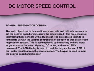 DC MOTOR SPEED CONTROL
2-DIGITAL SPEED MOTOR CONTROL
The main objectives in this section are to create and calibrate sensors to
set the desired speed and measure the actual speed . The project aims at
interfacing these sensors with a DC motor. The project also intends to
familiarize us with the various control laws of an open as well as a closed
loop control system. This is accomplished by interfacing with dc motor
as generator tachometer , Op-Amp, DC motor, and use of PWM
command. The LCD display is used to read the duty cycles and RPM of
the motor resulting from the control action. The keypad is used to input
the desired speed and direction .
 