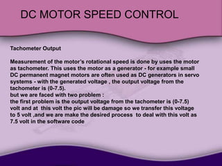 DC MOTOR SPEED CONTROL
Tachometer Output
Measurement of the motor’s rotational speed is done by uses the motor
as tachometer. This uses the motor as a generator - for example small
DC permanent magnet motors are often used as DC generators in servo
systems - with the generated voltage , the output voltage from the
tachometer is (0-7.5).
but we are faced with two problem :
the first problem is the output voltage from the tachometer is (0-7.5)
volt and at this volt the pic will be damage so we transfer this voltage
to 5 volt ,and we are make the desired process to deal with this volt as
7.5 volt in the software code
 