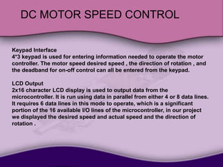 DC MOTOR SPEED CONTROL
Keypad Interface
4*3 keypad is used for entering information needed to operate the motor
controller. The motor speed desired speed , the direction of rotation , and
the deadband for on-off control can all be entered from the keypad.
LCD Output
2x16 character LCD display is used to output data from the
microcontroller. It is run using data in parallel from either 4 or 8 data lines.
It requires 6 data lines in this mode to operate, which is a significant
portion of the 16 available I/O lines of the microcontroller, in our project
we displayed the desired speed and actual speed and the direction of
rotation .
 