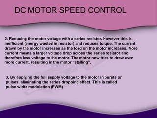 DC MOTOR SPEED CONTROL
2. Reducing the motor voltage with a series resistor. However this is
inefficient (energy wasted in resistor) and reduces torque. The current
drawn by the motor increases as the load on the motor increases. More
current means a larger voltage drop across the series resistor and
therefore less voltage to the motor. The motor now tries to draw even
more current, resulting in the motor "stalling".
3. By applying the full supply voltage to the motor in bursts or
pulses, eliminating the series dropping effect. This is called
pulse width modulation (PWM)
 