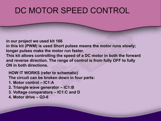 DC MOTOR SPEED CONTROL
in our project we used kit 166
in this kit (PWM) is used Short pulses means the motor runs slowly;
longer pulses make the motor run faster.
This kit allows controlling the speed of a DC motor in both the forward
and reverse direction. The range of control is from fully OFF to fully
ON in both directions.
HOW IT WORKS (refer to schematic)
The circuit can be broken down in four parts:
1. Motor control – IC1:A
2. Triangle wave generator – IC1:B
3. Voltage comparators – IC1:C and D
4. Motor drive – Q3-6
 
