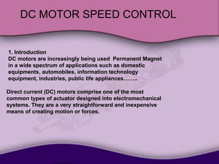 DC MOTOR SPEED CONTROL
1. Introduction
Permanent Magnet
DC motors are increasingly being used
in a wide spectrum of applications such as domestic
equipments, automobiles, information technology
equipment, industries, public life appliances……..
Direct current (DC) motors comprise one of the most
common types of actuator designed into electromechanical
systems. They are a very straightforward and inexpensive
means of creating motion or forces.
 