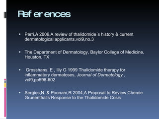 References Perri,A 2006,A review of thalidomide´s history & current dermatological applicants,vol9,no.3 The Department of Dermatology, Baylor College of Medicine, Houston, TX Grosshans, E , Illy G 1999 Thalidomide therapy for inflammatory dermatoses, Journal of Dermatology , vol9,pp598-602 Sergios,N & Poonam,R 2004,A Proposal to Review Chemie Grunenthal’s Response to the Thalidomide Crisis
