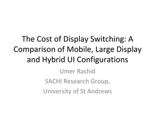 The Cost of Display Switching: A
Comparison of Mobile, Large Display
   and Hybrid UI Configurations
             Umer Rashid
        SACHI Research Group,
        University of St Andrews
 