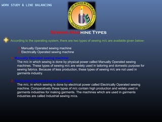 WORK STUDY & LINE BALANCING

Sewing Machine Types
According to the operating system, there are two types of sewing m/c are available given below1. Manually Operated sewing machine
2. Electrically Operated sewing machine
1. Manually Operated sewing machine:
The m/c in which sewing is done by physical power called Manually Operated sewing
machines. These types of sewing m/c are widely used in tailoring and domestic purpose for
sewing fabrics. Because of less production, these types of sewing m/c are not used in
garments industry.
2. Electrically Operated sewing machine:
The m/c, in which sewing is done by electrical power called Electrically Operated sewing
machine. Comparatively these types of m/c contain high production and widely used in
garments industries for making garments. The machines which are used in garments
industries are called Industrial sewing m/cs.

 