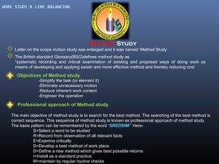 WORK STUDY & LINE BALANCING

Method Study
Latter on the scope motion study was enlarged and it was named ‘Method Study’
The British standard Glossary(BSG)defines method study as
“systematic recording and critical examination of existing and proposed ways of doing work as
means of developing and applying easier and more effective method and thereby reducing cost

Objectives of Method study
-Simplify the task (or element it)
-Eliminate unnecessary motion
-Reduce inherent work content
-Engineer the operation

Professional approach of Method study
The main objective of method study is to search for the best method. The searching of the best method is
correct sequence. This sequence of method study is known as professional approach of method study
The basis pattern can be remembered by the word ‘SREDDIM” HereS=Select a word to be studied
R=Record from observation of all relevant facts
E=Examine critically
D=Develop a best method of work place
D=Define a new method which gives best possible returns
I=Install as a standard practice.
M=maintain by regular routine checks

 