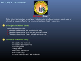 WORK STUDY & LINE BALANCING

Motion Study
Motion study is a technique of analyzing the body motion employed in doing a task in order to
eliminate or reduce ineffective movement and facilitates effective movement.

Principles of Motion Study
There are three principles1) Principles related to the use of the ‘human body”
2) Principles related to the ‘Arrangement of the workplace”
3) Principles related to the ‘Design of tools and equipment”

Objective of Motion Study
-Reduce the no. of motion
-Reduce the distance moved
-Reduce eye shift
-Simply grasps
-Best use of both hands
-Encourage rhythm
-Promote natural posture and movement

 