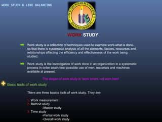 WORK STUDY & LINE BALANCING

WORK STUDY
Work study is a collection of techniques used to examine work-what is doneso that there is systematic analysis of all the elements, factors, recourses and
relationships affecting the efficiency and effectiveness of the work being
studied.
Work study is the investigation of work done in an organization in a systematic
process in order attain best possible use of men, materials and machines
available at present.
The slogan of work study is ‘work smart, not work hard’

Basic tools of work study
There are three basics tools of work study. They are1. Work measurement
2. Method study
-Motion study
3. Time study
-Partial work study
-Overall work study

 