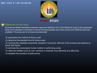 WORK STUDY & LINE BALANCING

WORK STUDY
Objectives of work study
Accordance British Standards Institution approved definition B.S 3138:1959‘work study is the systematic
study of an operation or process to ensure the best possible use of the human and material resources
available. The prime aim is to improve productivity”
-To standardize the method of doing a task.
-To determine the standard time for doing a task.
-To minimize the materials movements, operator’s movement, idle time of the workers and machine by
proper plan layout
-To eliminate the unnecessary human motions in performing a task.
-To utilize the facilities such as men, machine or materials most efficiently and effectively.
-To establish the standard of performance.

 
