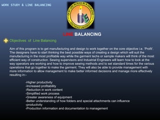 WORK STUDY & LINE BALANCING

LINE BALANCING
Objectives of Line Balancing
Aim of this program is to get manufacturing and design to work together on the core objective i.e. ‘Profit’.
The designers have to start thinking the best possible ways of creating a design which will suit the
manufacturing in the most profitable way while the garment techs or sample makers will think of the most
efficient way of construction. Sewing supervisors and Industrial Engineers will learn how to look at the
way operators are working and how to improve sewing methods and to set standard times for the various
operations that go together to make the garment. They will also be able to provide management with
more information to allow management to make better informed decisions and manage more effectively
resulting in:-Higher productivity
-Increased profitability
-Reduction in work content
-Simplified work process
-Greater awareness of equipment
-Better understanding of how folders and special attachments can influence
-productivity
-Production information and documentation to management

 