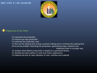 WORK STUDY & LINE BALANCING

Objectives of Our Work
-To maximize the production.
-To improve per day production.
-To minimize the production cost.
-To find out the wasting time during a product making and to minimize the wasting time.
-Find out the problem restricting the production, generating proper solutions and
implement them in a proper way.
-To analyze what affects productivity in respect to a garments factory.
-To develop the best method or work and motion ergonomics
-To balance the line for best utilization of men, machine and material.

 