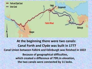 At the beginning there were two canals:
          Canal Forth and Clyde was built in 1777
Canal Union between Falkirk and Edinburgh was finished in 1822
             Because of geographical difficulties,
        which created a difference of 79ft.in elevation,
         the two canals were connected by 11 locks.
 