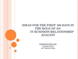 IDEAS FOR THE FIRST 100 DAYS IN THE ROLE OF AN  IT BUSINESS RELATIONSHIP ANALYST PRESENTED BY: KASHIF RIAZ 26 TH  MARCH 2008 