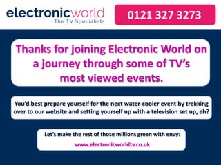 Thanks for joining Electronic World on
a journey through some of TV’s
most viewed events.
You’d best prepare yourself for the next water-cooler event by trekking
over to our website and setting yourself up with a television set up, eh?
0121 327 3273
Let’s make the rest of those millions green with envy:
www.electronicworldtv.co.uk
 