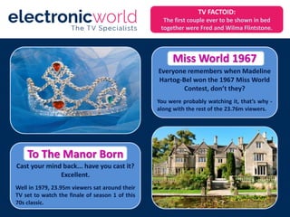 Everyone remembers when Madeline
Hartog-Bel won the 1967 Miss World
Contest, don’t they?
You were probably watching it, that’s why -
along with the rest of the 23.76m viewers.
Cast your mind back... have you cast it?
Excellent.
Well in 1979, 23.95m viewers sat around their
TV set to watch the finale of season 1 of this
70s classic.
Miss World 1967
To The Manor Born
TV FACTOID:
The first couple ever to be shown in bed
together were Fred and Wilma Flintstone.
 