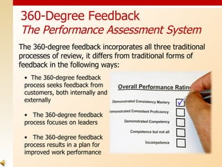 360-Degree Feedback The Performance Assessment System The 360-degree feedback incorporates all three traditional processes of review, it differs from traditional forms of feedback in the following ways: The 360-degree feedback process seeks feedback from customers, both internally and externally The 360-degree feedback process focuses on leaders The 360-degree feedback process results in a plan for improved work performance 