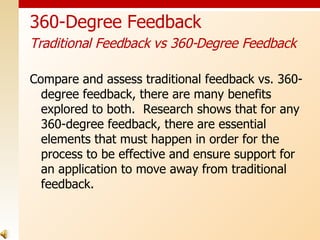 Compare and assess traditional feedback vs. 360-degree feedback, there are many benefits explored to both.  Research shows that for any 360-degree feedback, there are essential elements that must happen in order for the process to be effective and ensure support for an application to move away from traditional feedback. 360-Degree Feedback Traditional Feedback vs 360-Degree Feedback   