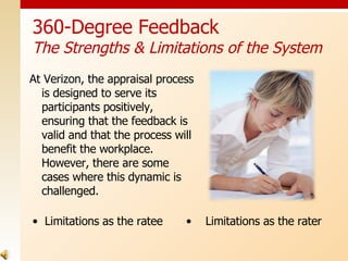At Verizon, the appraisal process is designed to serve its participants positively, ensuring that the feedback is valid and that the process will benefit the workplace.  However, there are some cases where this dynamic is challenged. 360-Degree Feedback The Strengths & Limitations of the System Limitations as the ratee  Limitations as the rater 