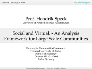 Social and Virtual. - An Analysis Framework for Large Scale Communities Prof. Hendrik Speck University of Applied Sciences Kaiserslautern Commercial Communities Conference.  Technical University of Berlin.  Institute of Sociology. October 30 th  - 31 st  2008 Berlin, Germany 