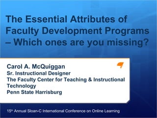 Carol A. McQuiggan Sr. Instructional Designer The Faculty Center for Teaching & Instructional Technology Penn State Harrisburg The Essential Attributes of Faculty Development Programs – Which ones are you missing? 15 th  Annual Sloan-C International Conference on Online Learning 