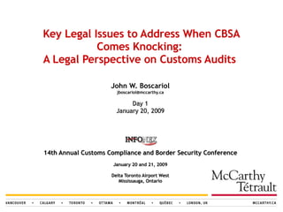 Key Legal Issues to Address When CBSA Comes Knocking:  A Legal Perspective on Customs Audits   John W. Boscariol [email_address] Day 1 January 20, 2009 14th Annual Customs Compliance and Border Security Conference   January 20 and 21, 2009 Delta Toronto Airport West Mississauga, Ontario 