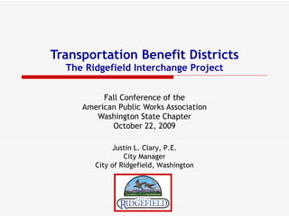 Transportation Benefit Districts The Ridgefield Interchange Project Fall Conference of the American Public Works Association Washington State Chapter October 22, 2009 Justin L. Clary, P.E. City Manager City of Ridgefield, Washington 