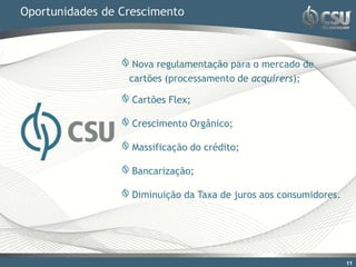 Oportunidades de Crescimento



                   Nova regulamentação para o mercado de
                  cartões (processamento de acquirers);

                   Cartões Flex;

                   Crescimento Orgânico;

                   Massificação do crédito;

                   Bancarização;

                   Diminuição da Taxa de juros aos consumidores.




                                                                   11
 