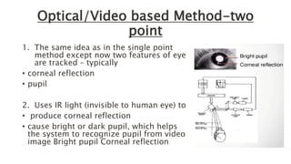 Optical/Video based Method-two
point
1. The same idea as in the single point
method except now two features of eye
are tracked – typically
• corneal reflection
• pupil
2. Uses IR light (invisible to human eye) to
• produce corneal reflection
• cause bright or dark pupil, which helps
the system to recognize pupil from video
image Bright pupil Corneal reflection
 