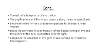 Cont...
• Corneal reflection plus pupil eye tracker
• The pupil camera and illuminator operate along the same optical axis
• Servo controlled mirror is used to compensate for the user’s head
motions.
• tracks the corneal reflection from an infrared light shining on eye and
the outline of the pupil illuminated by same light.
• Computes the visual line of eye gaze by relationship between two
tracked points
 
