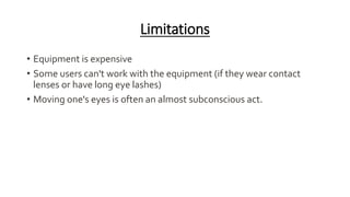 Limitations
• Equipment is expensive
• Some users can't work with the equipment (if they wear contact
lenses or have long eye lashes)
• Moving one's eyes is often an almost subconscious act.
 